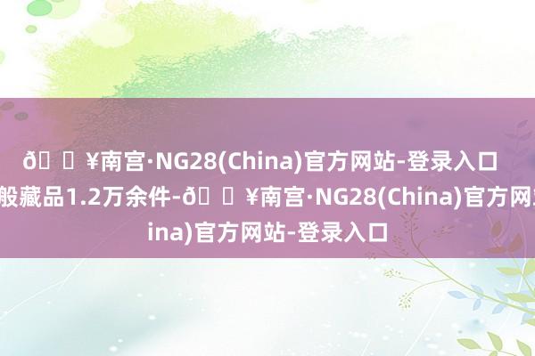 🔥南宫·NG28(China)官方网站-登录入口  馆藏现存千般藏品1.2万余件-🔥南宫·NG28(China)官方网站-登录入口