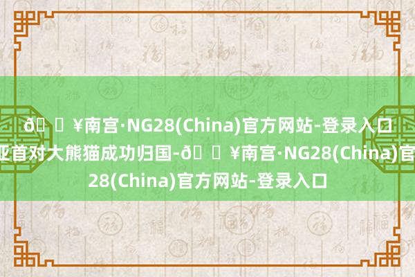 🔥南宫·NG28(China)官方网站-登录入口我国旅居澳大利亚首对大熊猫成功归国-🔥南宫·NG28(China)官方网站-登录入口