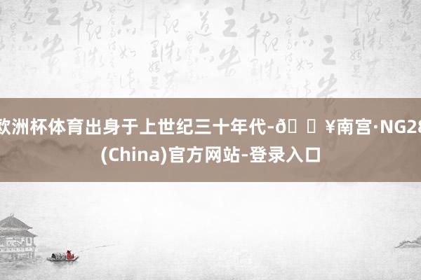 欧洲杯体育出身于上世纪三十年代-🔥南宫·NG28(China)官方网站-登录入口