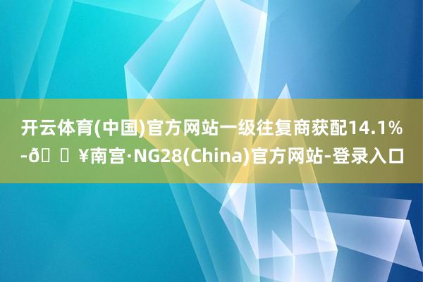 开云体育(中国)官方网站　　一级往复商获配14.1%-🔥南宫·NG28(China)官方网站-登录入口