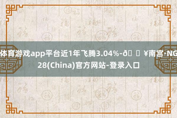 体育游戏app平台近1年飞腾3.04%-🔥南宫·NG28(China)官方网站-登录入口