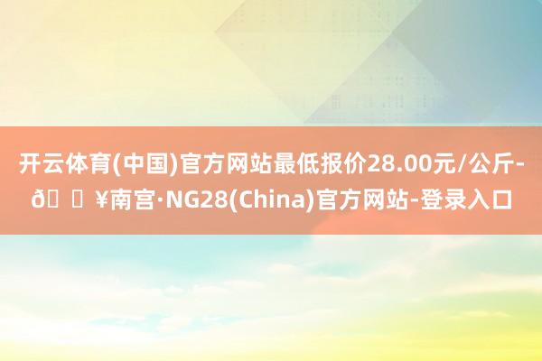 开云体育(中国)官方网站最低报价28.00元/公斤-🔥南宫·NG28(China)官方网站-登录入口