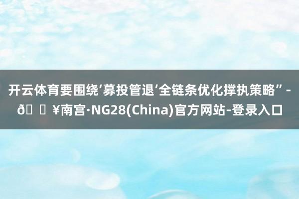 开云体育要围绕‘募投管退’全链条优化撑执策略”-🔥南宫·NG28(China)官方网站-登录入口