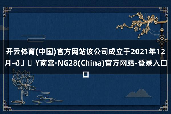 开云体育(中国)官方网站该公司成立于2021年12月-🔥南宫·NG28(China)官方网站-登录入口