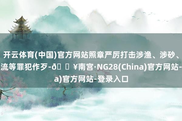 开云体育(中国)官方网站照章严厉打击涉渔、涉砂、涉水运物流等罪犯作歹-🔥南宫·NG28(China)官方网站-登录入口