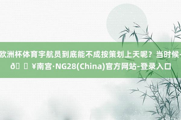 欧洲杯体育宇航员到底能不成按策划上天呢？当时候-🔥南宫·NG28(China)官方网站-登录入口
