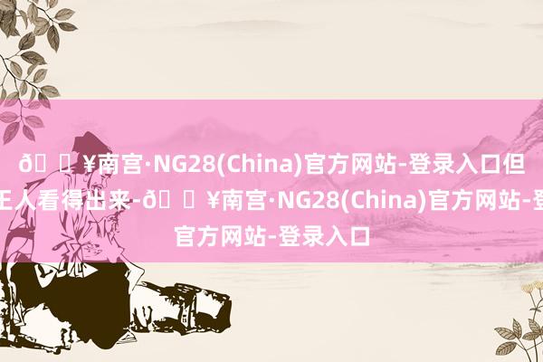 🔥南宫·NG28(China)官方网站-登录入口但刻下谁王人看得出来-🔥南宫·NG28(China)官方网站-登录入口