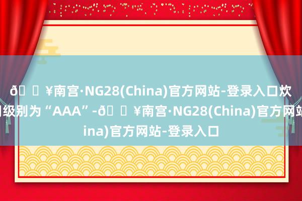 🔥南宫·NG28(China)官方网站-登录入口炊火转债信用级别为“AAA”-🔥南宫·NG28(China)官方网站-登录入口