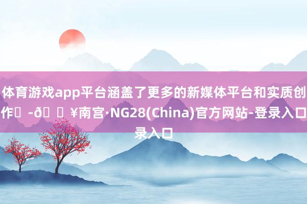 体育游戏app平台涵盖了更多的新媒体平台和实质创作‌-🔥南宫·NG28(China)官方网站-登录入口