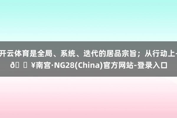 开云体育是全局、系统、迭代的居品宗旨；从行动上-🔥南宫·NG28(China)官方网站-登录入口