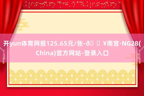 开yun体育网报125.65元/张-🔥南宫·NG28(China)官方网站-登录入口