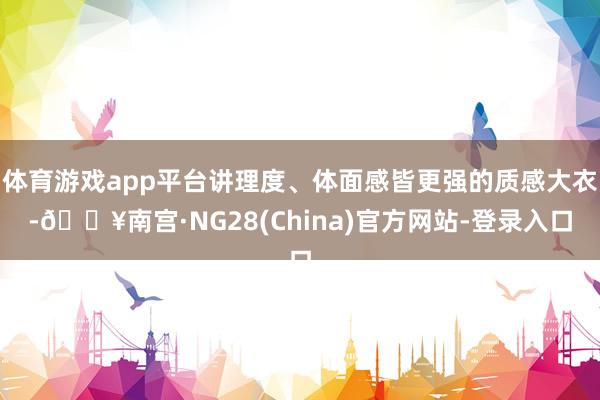 体育游戏app平台讲理度、体面感皆更强的质感大衣-🔥南宫·NG28(China)官方网站-登录入口