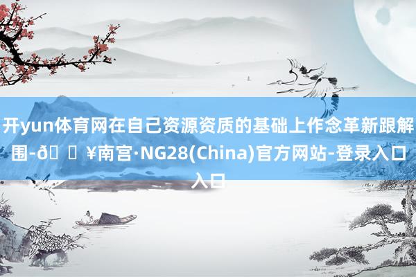 开yun体育网在自己资源资质的基础上作念革新跟解围-🔥南宫·NG28(China)官方网站-登录入口
