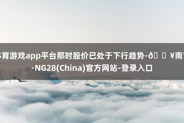 体育游戏app平台那时股价已处于下行趋势-🔥南宫·NG28(China)官方网站-登录入口