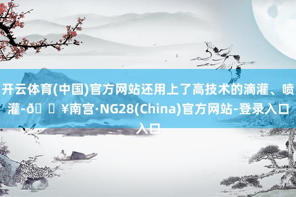 开云体育(中国)官方网站还用上了高技术的滴灌、喷灌-🔥南宫·NG28(China)官方网站-登录入口