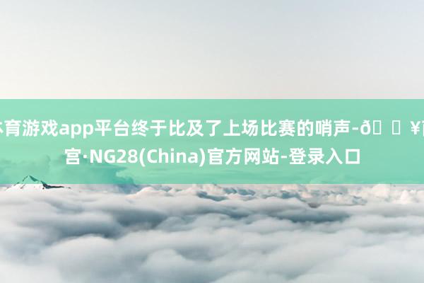 体育游戏app平台终于比及了上场比赛的哨声-🔥南宫·NG28(China)官方网站-登录入口
