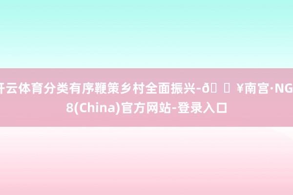 开云体育分类有序鞭策乡村全面振兴-🔥南宫·NG28(China)官方网站-登录入口