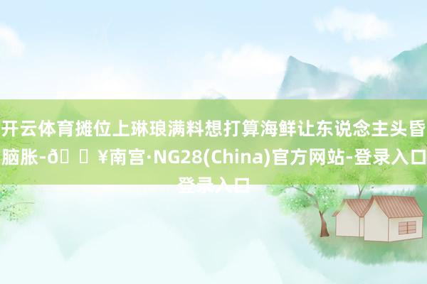 开云体育摊位上琳琅满料想打算海鲜让东说念主头昏脑胀-🔥南宫·NG28(China)官方网站-登录入口