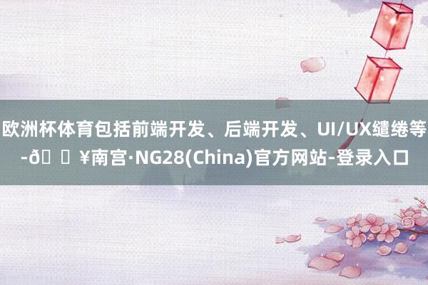 欧洲杯体育包括前端开发、后端开发、UI/UX缱绻等-🔥南宫·NG28(China)官方网站-登录入口