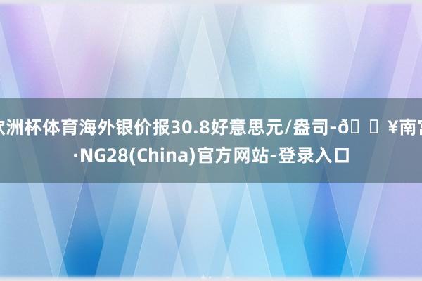 欧洲杯体育海外银价报30.8好意思元/盎司-🔥南宫·NG28(China)官方网站-登录入口
