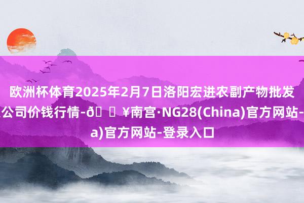 欧洲杯体育2025年2月7日洛阳宏进农副产物批发商场有限公司价钱行情-🔥南宫·NG28(China)官方网站-登录入口