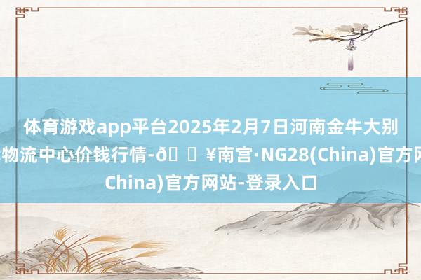 体育游戏app平台2025年2月7日河南金牛大别山农家具当代物流中心价钱行情-🔥南宫·NG28(China)官方网站-登录入口