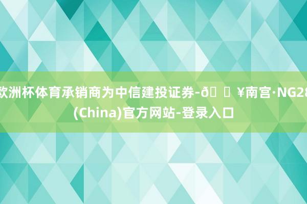 欧洲杯体育承销商为中信建投证券-🔥南宫·NG28(China)官方网站-登录入口