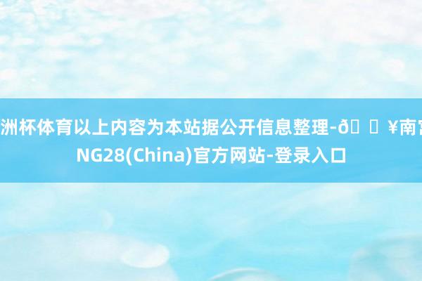欧洲杯体育以上内容为本站据公开信息整理-🔥南宫·NG28(China)官方网站-登录入口