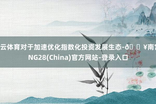 开云体育对于加速优化指数化投资发展生态-🔥南宫·NG28(China)官方网站-登录入口