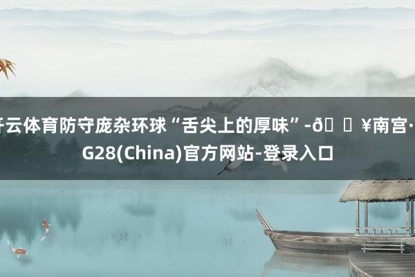 开云体育防守庞杂环球“舌尖上的厚味”-🔥南宫·NG28(China)官方网站-登录入口
