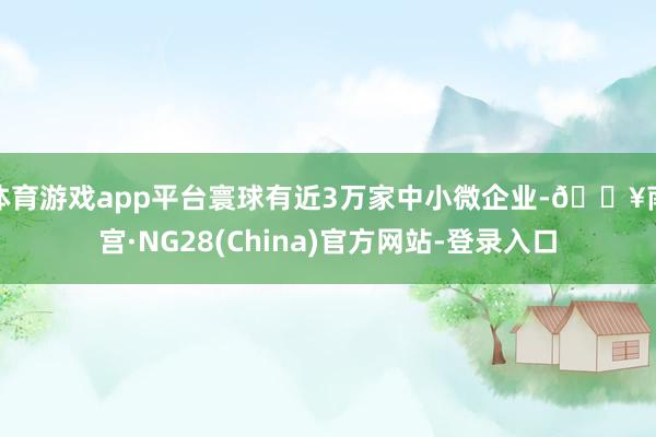 体育游戏app平台寰球有近3万家中小微企业-🔥南宫·NG28(China)官方网站-登录入口
