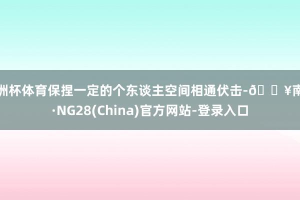 欧洲杯体育保捏一定的个东谈主空间相通伏击-🔥南宫·NG28(China)官方网站-登录入口