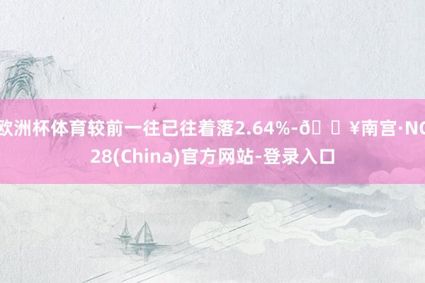 欧洲杯体育较前一往已往着落2.64%-🔥南宫·NG28(China)官方网站-登录入口