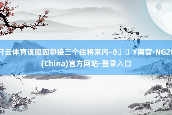 开云体育该股因邻接三个往将来内-🔥南宫·NG28(China)官方网站-登录入口