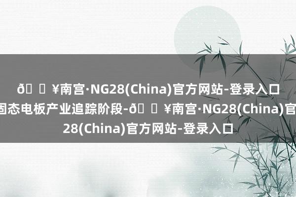 🔥南宫·NG28(China)官方网站-登录入口公司当今处于对固态电板产业追踪阶段-🔥南宫·NG28(China)官方网站-登录入口