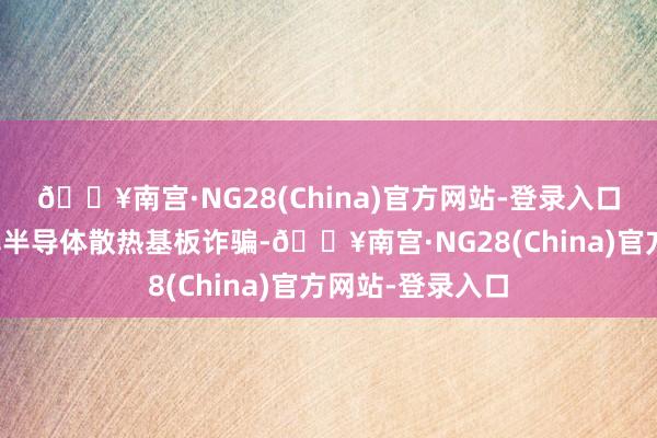 🔥南宫·NG28(China)官方网站-登录入口公司将围绕功率半导体散热基板诈骗-🔥南宫·NG28(China)官方网站-登录入口