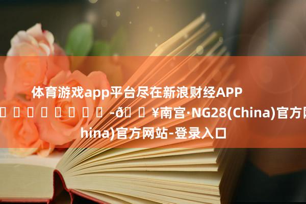 体育游戏app平台尽在新浪财经APP            													-🔥南宫·NG28(China)官方网站-登录入口