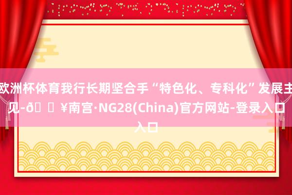 欧洲杯体育我行长期坚合手“特色化、专科化”发展主见-🔥南宫·NG28(China)官方网站-登录入口