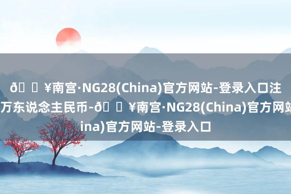 🔥南宫·NG28(China)官方网站-登录入口注册成本320万东说念主民币-🔥南宫·NG28(China)官方网站-登录入口