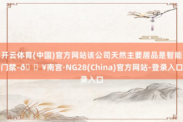 开云体育(中国)官方网站该公司天然主要居品是智能门禁-🔥南宫·NG28(China)官方网站-登录入口