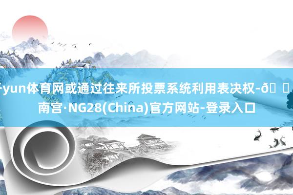开yun体育网或通过往来所投票系统利用表决权-🔥南宫·NG28(China)官方网站-登录入口