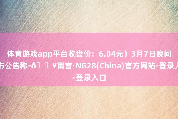 体育游戏app平台收盘价：6.04元）3月7日晚间发布公告称-🔥南宫·NG28(China)官方网站-登录入口