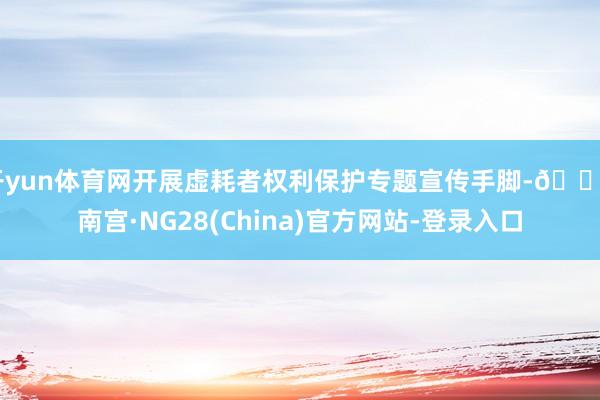 开yun体育网开展虚耗者权利保护专题宣传手脚-🔥南宫·NG28(China)官方网站-登录入口