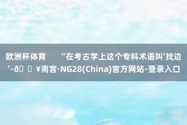 欧洲杯体育      “在考古学上这个专科术语叫‘找边’-🔥南宫·NG28(China)官方网站-登录入口