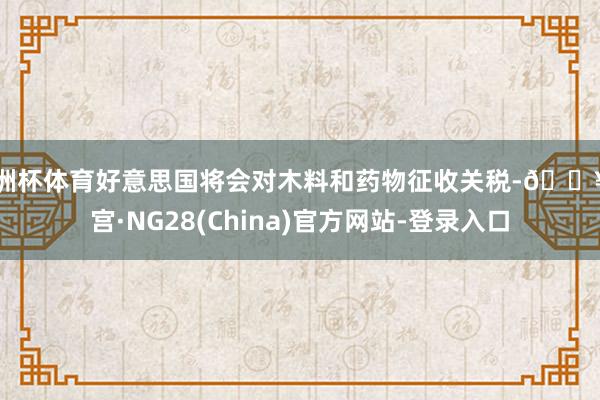欧洲杯体育好意思国将会对木料和药物征收关税-🔥南宫·NG28(China)官方网站-登录入口