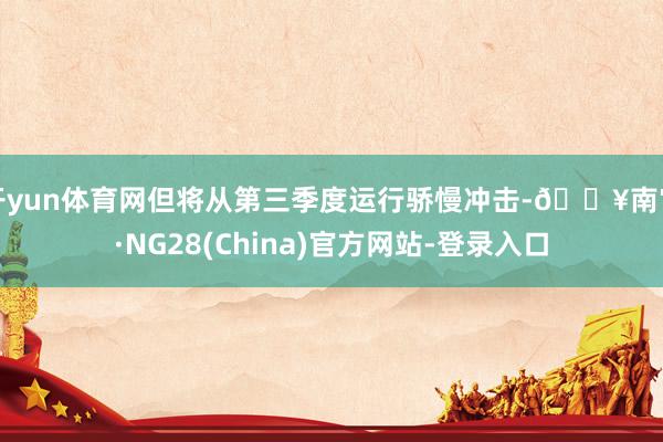 开yun体育网但将从第三季度运行骄慢冲击-🔥南宫·NG28(China)官方网站-登录入口