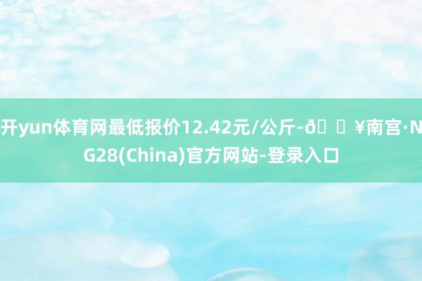 开yun体育网最低报价12.42元/公斤-🔥南宫·NG28(China)官方网站-登录入口