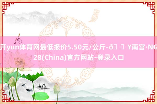 开yun体育网最低报价5.50元/公斤-🔥南宫·NG28(China)官方网站-登录入口