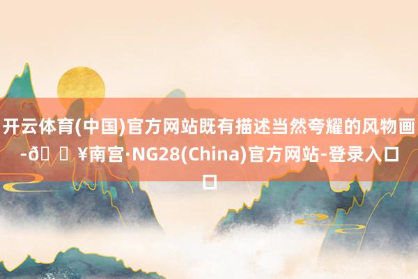 开云体育(中国)官方网站既有描述当然夸耀的风物画-🔥南宫·NG28(China)官方网站-登录入口