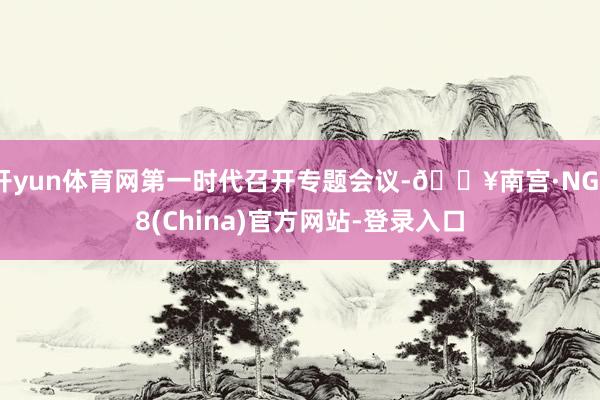 开yun体育网第一时代召开专题会议-🔥南宫·NG28(China)官方网站-登录入口